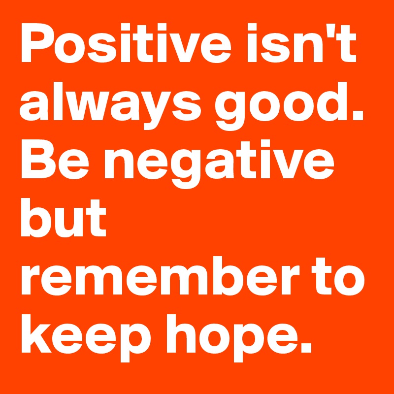 Positive isn't always good. Be negative but remember to keep hope.