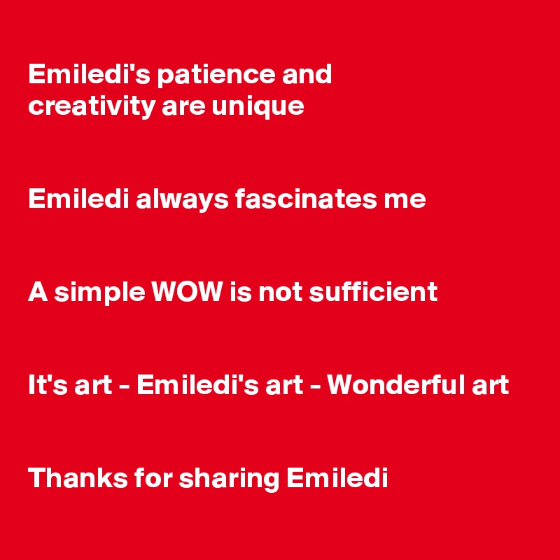 
Emiledi's patience and
creativity are unique


Emiledi always fascinates me


A simple WOW is not sufficient


It's art - Emiledi's art - Wonderful art


Thanks for sharing Emiledi
