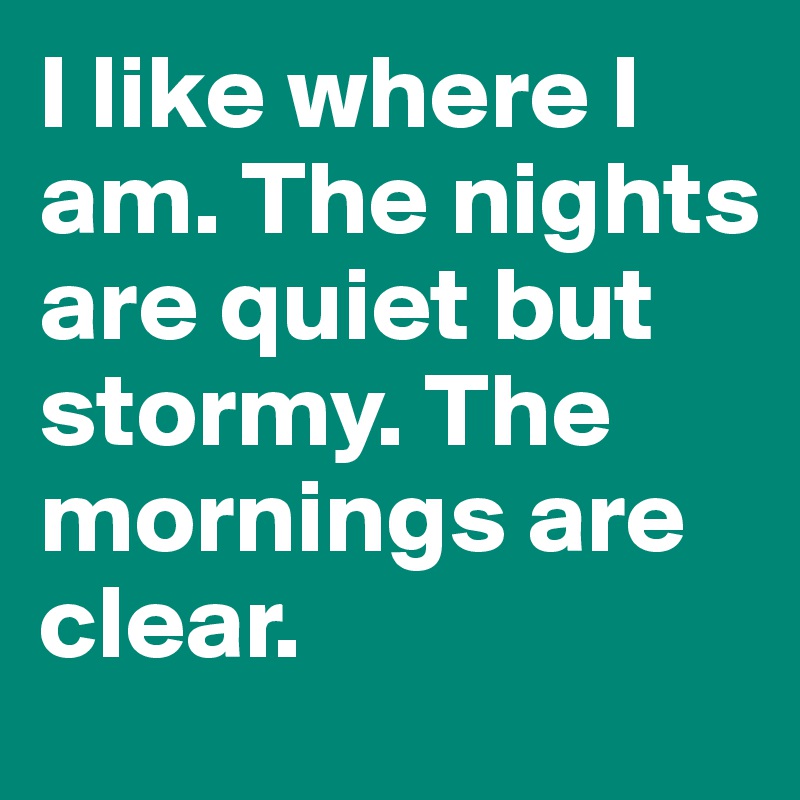 I like where I am. The nights are quiet but stormy. The mornings are clear.
