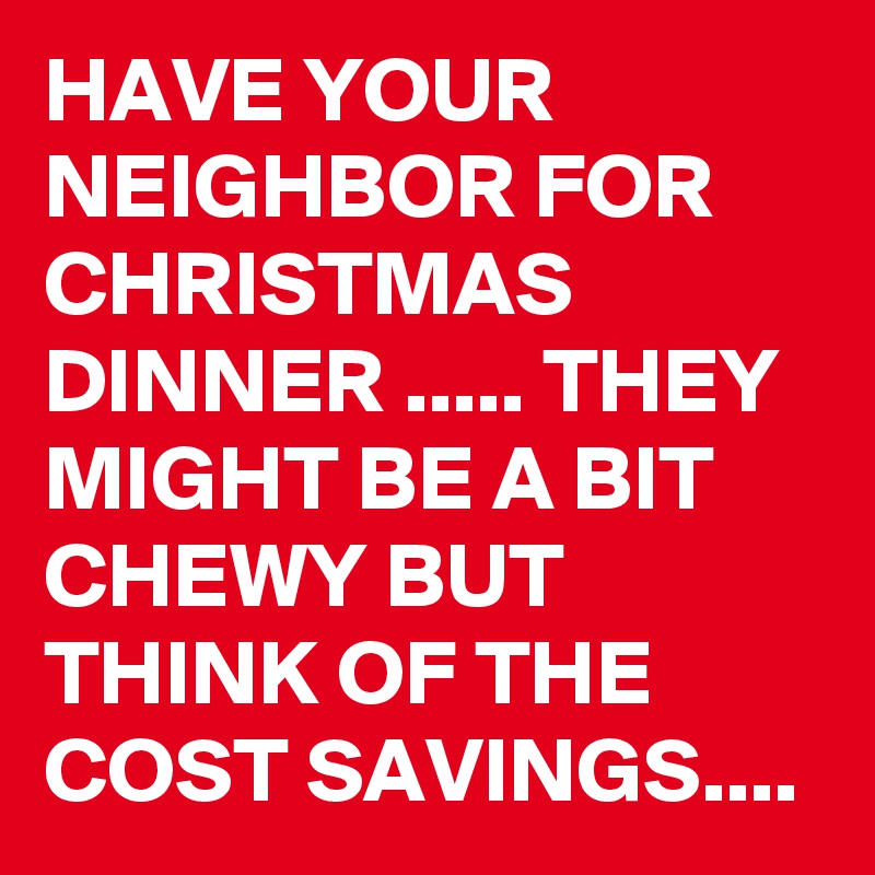 HAVE YOUR NEIGHBOR FOR CHRISTMAS DINNER ..... THEY MIGHT BE A BIT CHEWY BUT THINK OF THE COST SAVINGS....