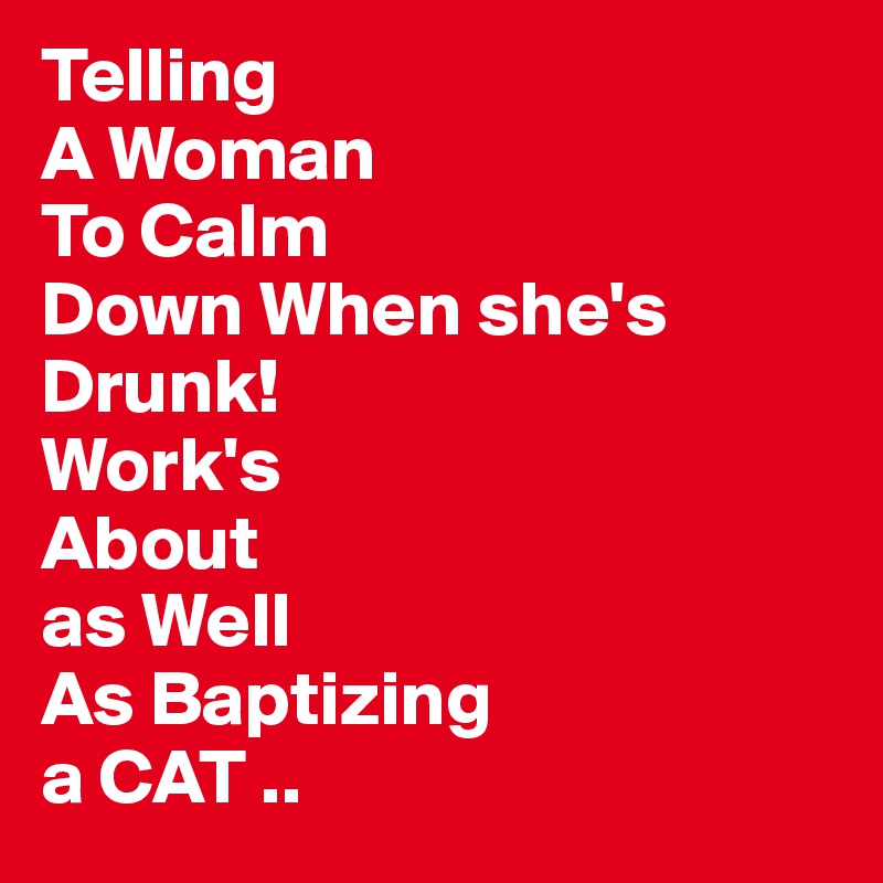 Telling
A Woman
To Calm
Down When she's     Drunk!
Work's
About
as Well
As Baptizing
a CAT .. 