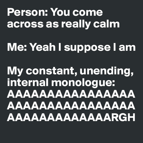 Person: You come across as really calm

Me: Yeah I suppose I am

My constant, unending, internal monologue: AAAAAAAAAAAAAAAAAAAAAAAAAAAAAAAAAAAAAAAAAAAAARGH