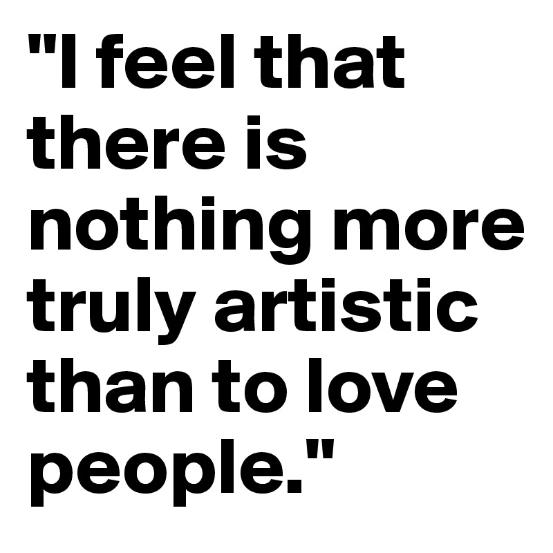 "I feel that there is nothing more truly artistic than to love people."