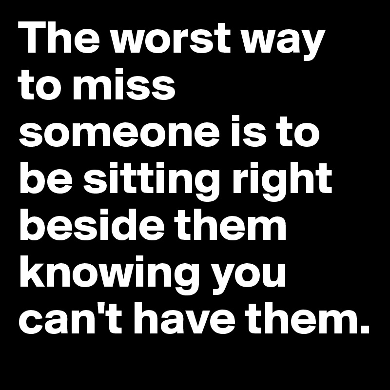 The worst way to miss someone is to be sitting right beside them knowing you can't have them.