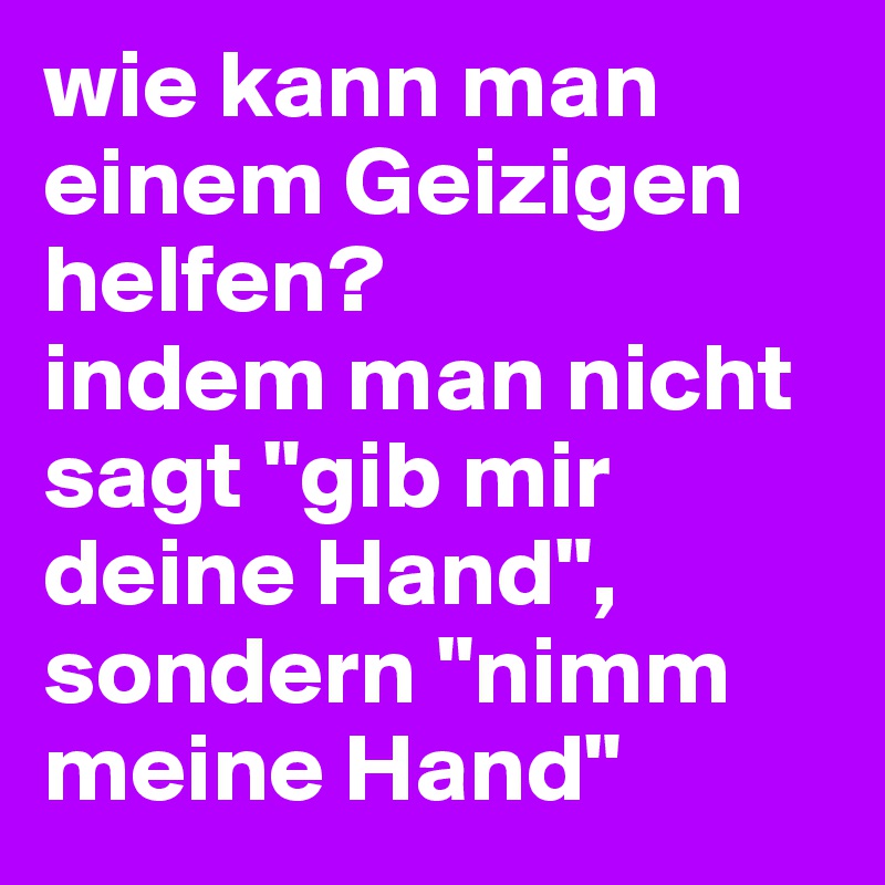 wie kann man einem Geizigen helfen?
indem man nicht sagt "gib mir deine Hand", 
sondern "nimm meine Hand"