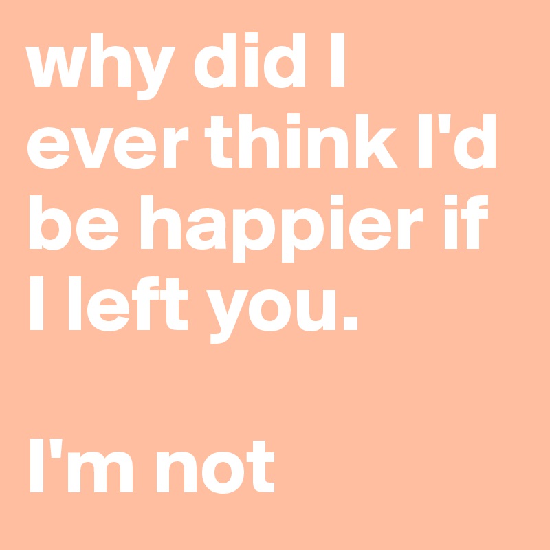 why did I ever think I'd be happier if I left you. 

I'm not