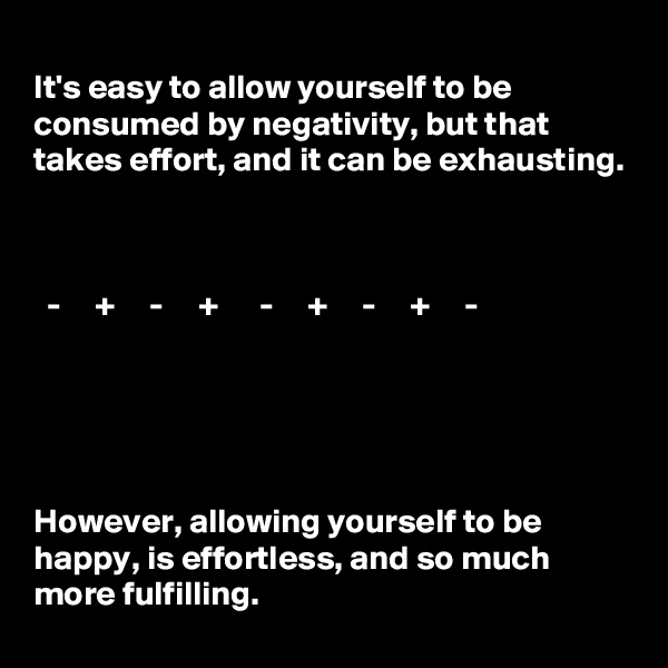 
It's easy to allow yourself to be consumed by negativity, but that takes effort, and it can be exhausting. 


    
  -     +     -     +      -     +     -     +     -   





However, allowing yourself to be happy, is effortless, and so much more fulfilling. 