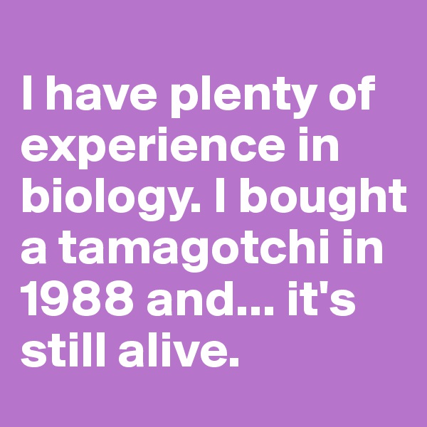 
I have plenty of experience in biology. I bought a tamagotchi in 1988 and... it's still alive.