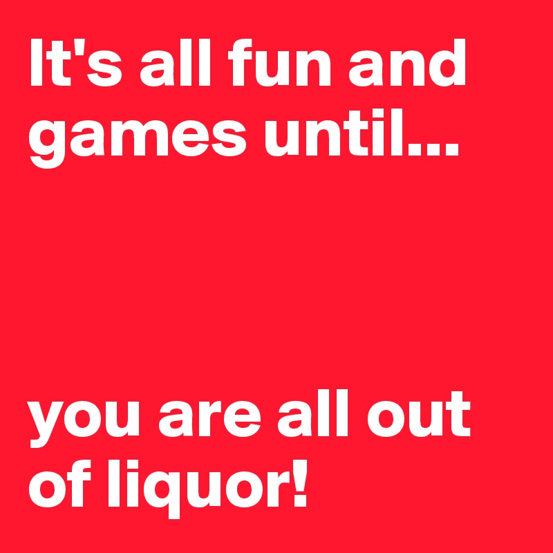 It's all fun and games until...



you are all out of liquor!