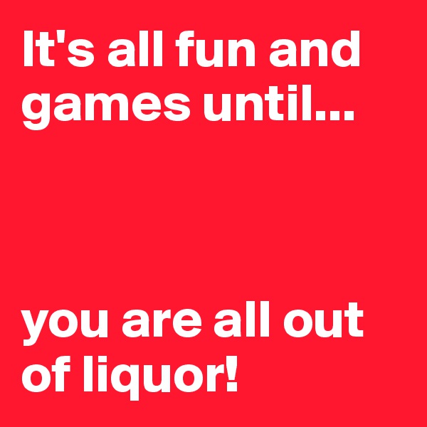 It's all fun and games until...



you are all out of liquor!