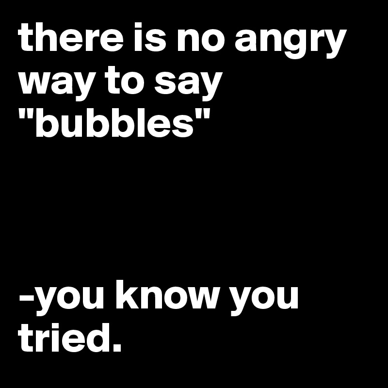 there is no angry way to say "bubbles"



-you know you tried. 