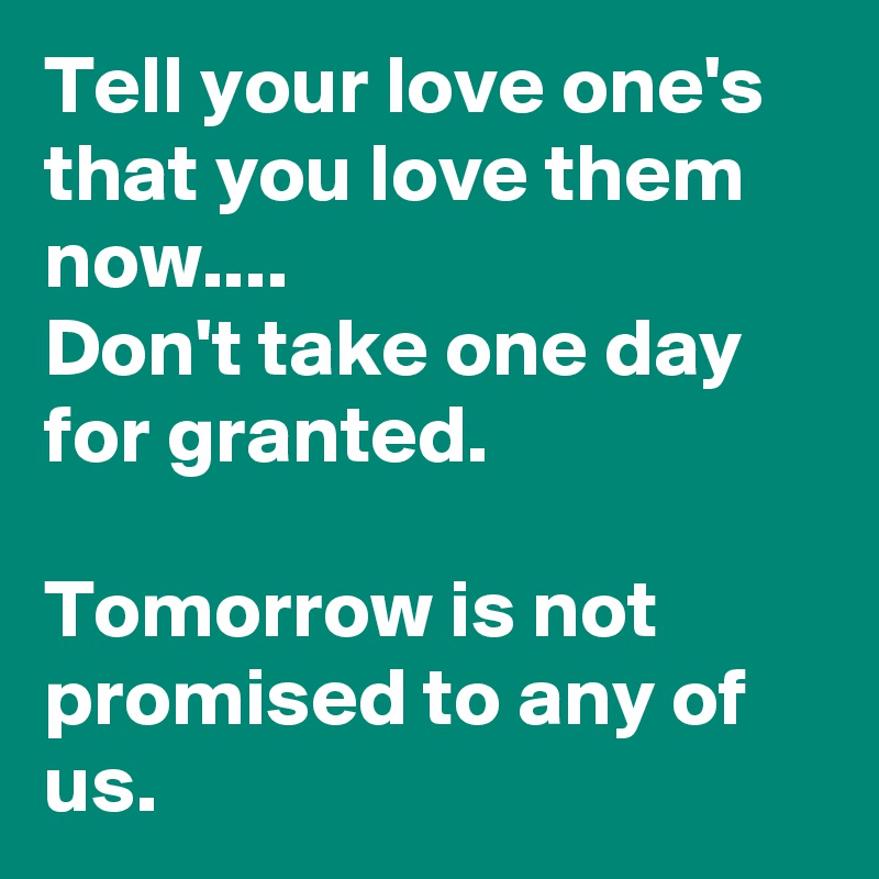 Tell your love one's that you love them now....
Don't take one day for granted.

Tomorrow is not promised to any of us.