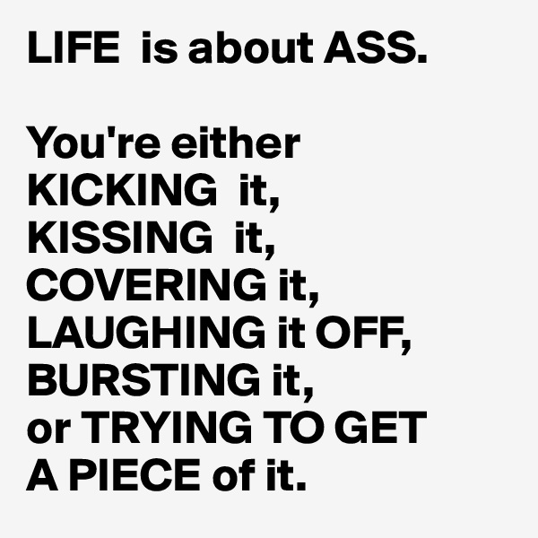 LIFE  is about ASS.

You're either
KICKING  it,
KISSING  it,
COVERING it,
LAUGHING it OFF,
BURSTING it,
or TRYING TO GET
A PIECE of it.