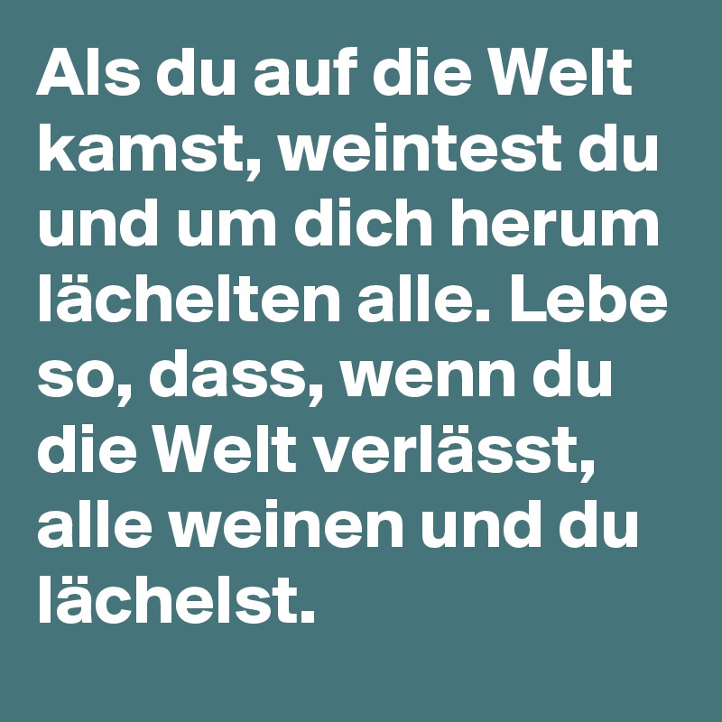 Als du auf die Welt kamst, weintest du und um dich herum lächelten alle. Lebe so, dass, wenn du die Welt verlässt, alle weinen und du lächelst.