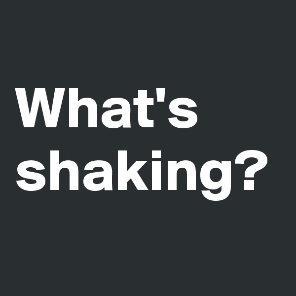 
What's shaking?