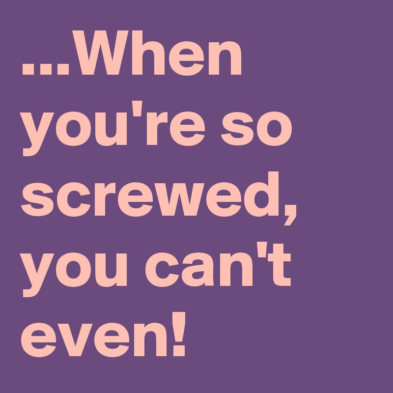 ...When you're so screwed, you can't even!