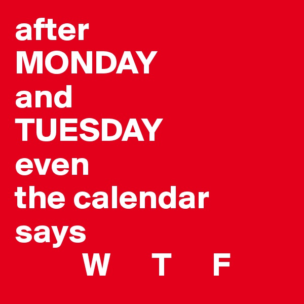 after 
MONDAY 
and 
TUESDAY 
even 
the calendar 
says
          W      T      F