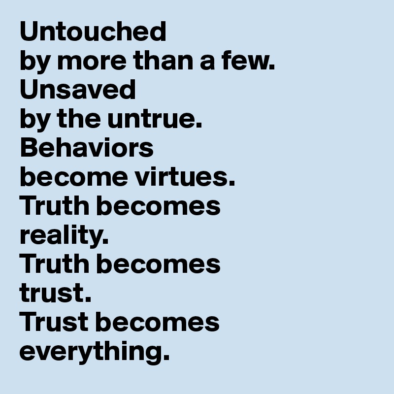 Untouched 
by more than a few. 
Unsaved 
by the untrue. 
Behaviors 
become virtues. 
Truth becomes 
reality. 
Truth becomes 
trust. 
Trust becomes everything.