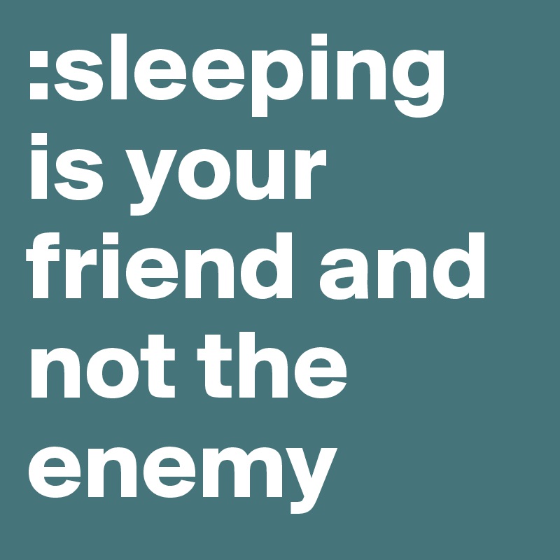 :sleeping is your friend and not the enemy