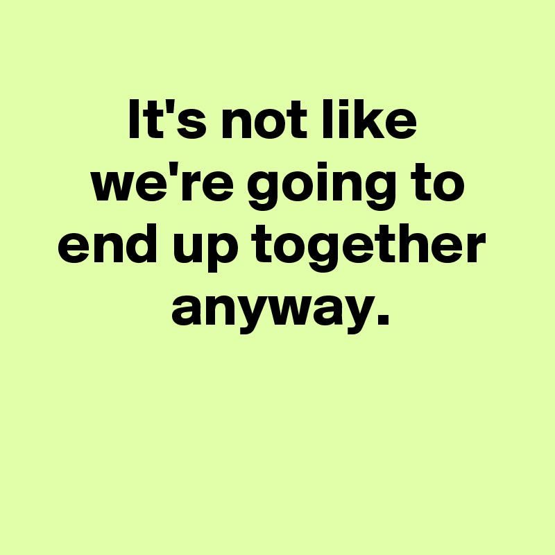 
 It's not like 
 we're going to
 end up together 
 anyway.


