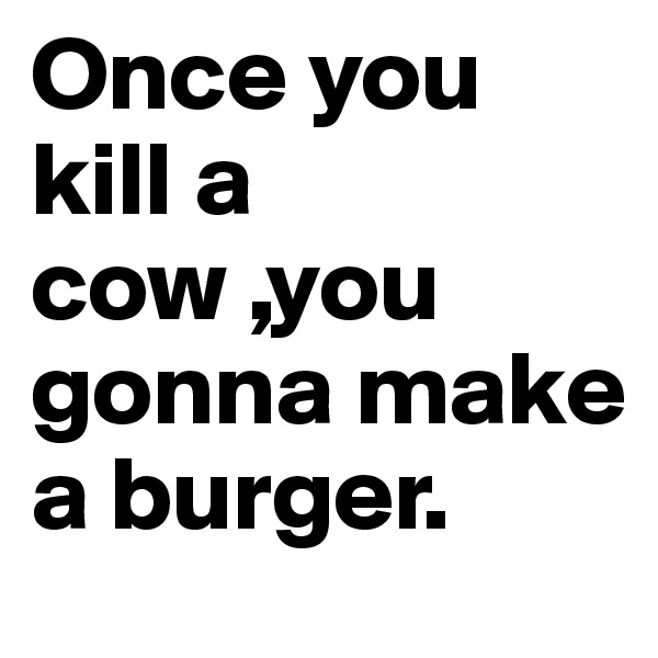 Once you kill a cow ,you gonna make a burger. 