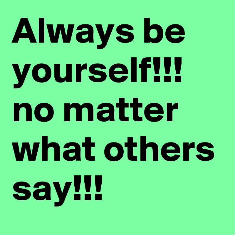 Always be yourself!!! no matter what others say!!!