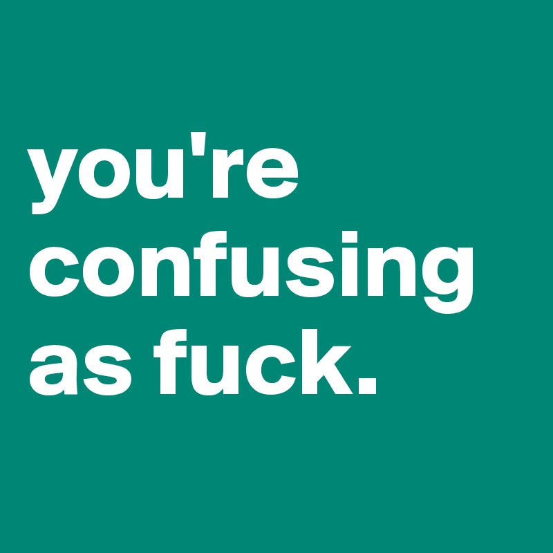 
you're confusing as fuck. 
