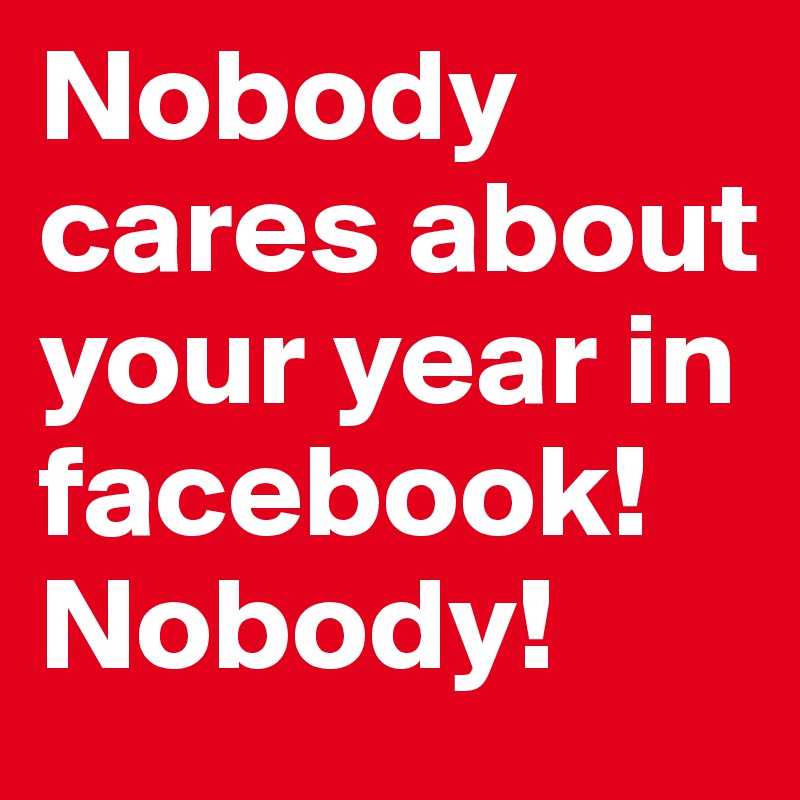 Nobody cares about your year in facebook! Nobody!