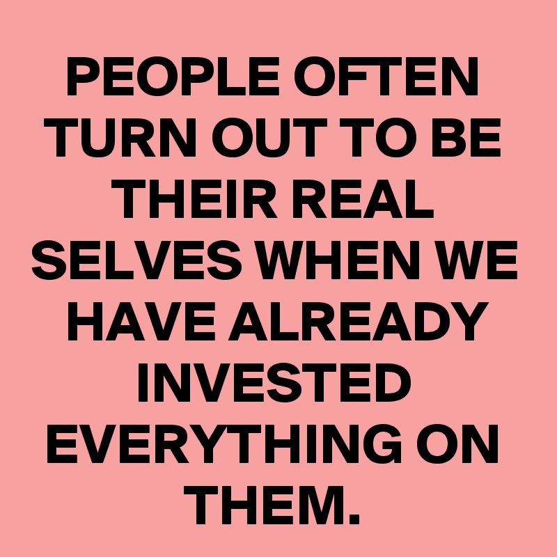 PEOPLE OFTEN TURN OUT TO BE THEIR REAL SELVES WHEN WE HAVE ALREADY INVESTED EVERYTHING ON THEM.