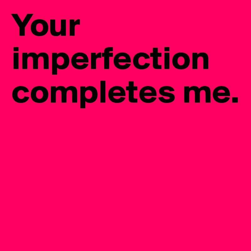 Your imperfection 
completes me.


