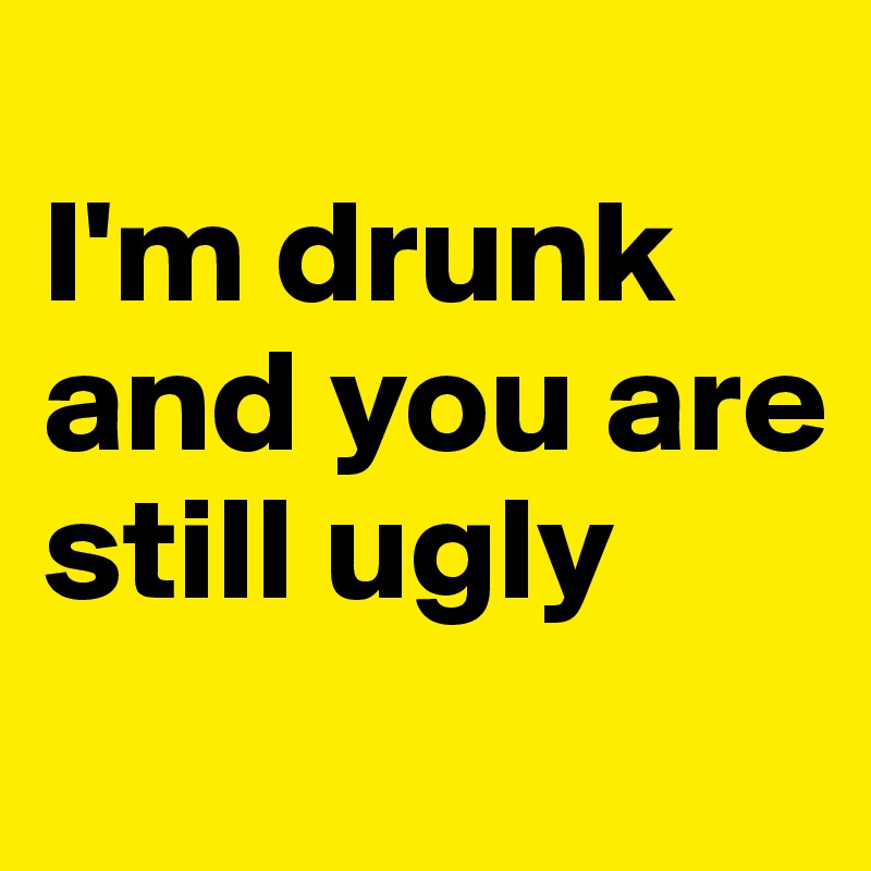 
I'm drunk and you are still ugly 
