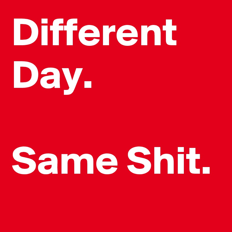 Different Day.

Same Shit.