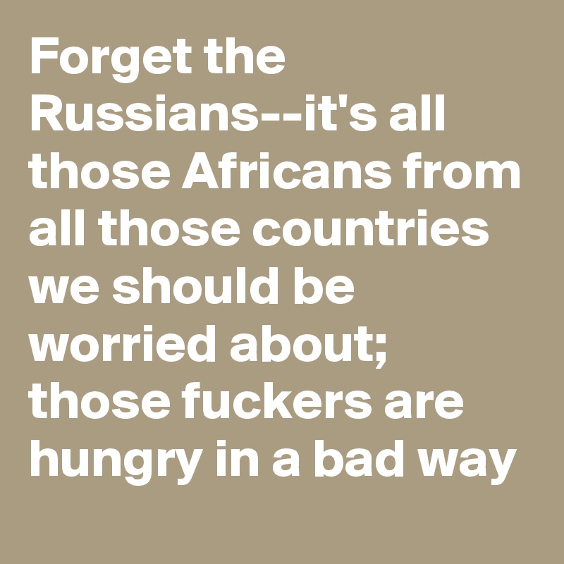 Forget the Russians--it's all those Africans from all those countries we should be worried about; those fuckers are hungry in a bad way