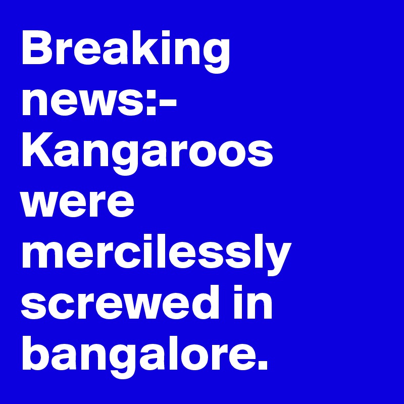 Breaking news:-
Kangaroos were mercilessly screwed in bangalore.