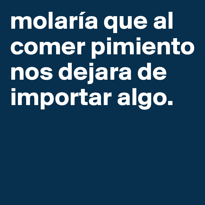 molaría que al comer pimiento nos dejara de importar algo.


