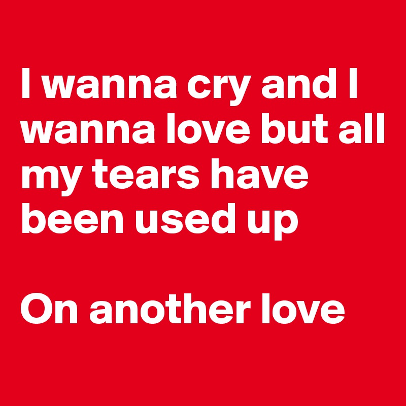 
I wanna cry and I wanna love but all my tears have been used up 

On another love 
