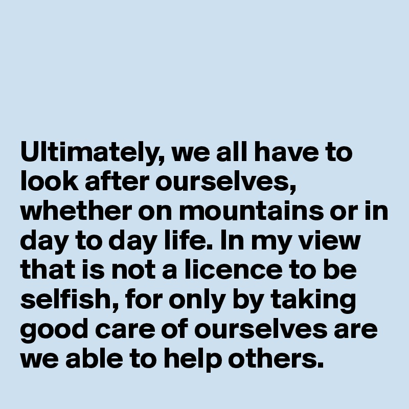 



Ultimately, we all have to look after ourselves, whether on mountains or in day to day life. In my view that is not a licence to be selfish, for only by taking good care of ourselves are we able to help others.