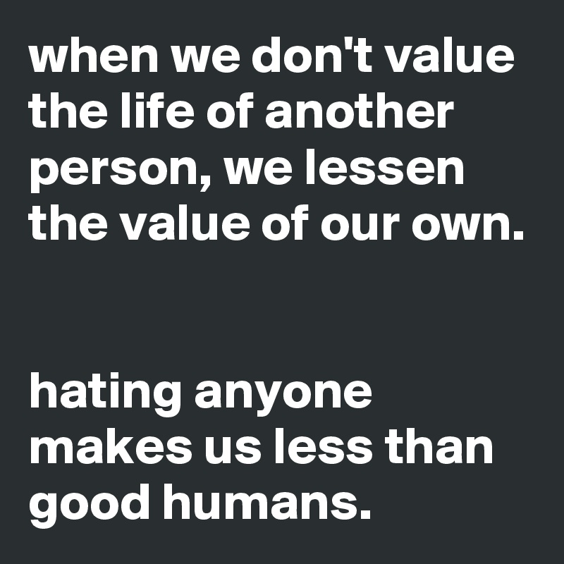 when we don't value the life of another person, we lessen the value of our own.


hating anyone makes us less than good humans.
