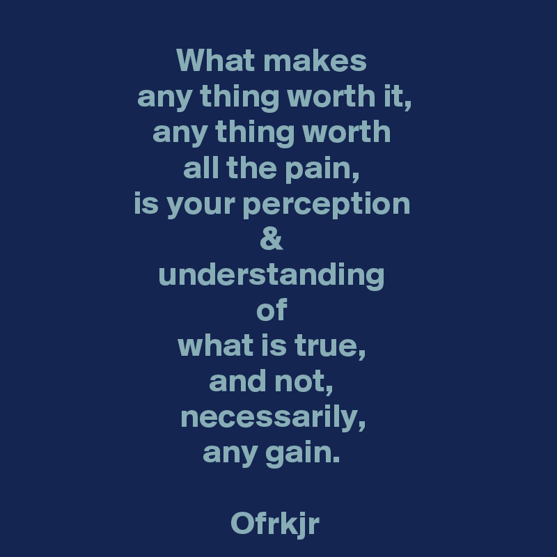 What makes 
any thing worth it,
any thing worth 
all the pain, 
is your perception 
& 
understanding 
of 
what is true, 
and not, 
necessarily, 
any gain. 

Ofrkjr