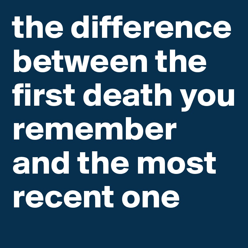 the difference between the first death you remember and the most recent one