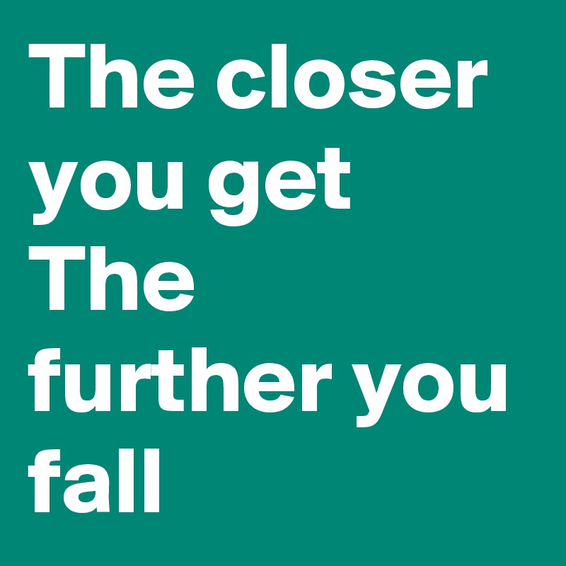 The closer you get The further you fall