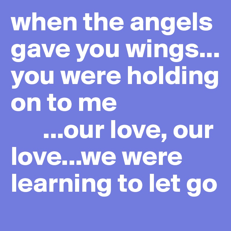 when the angels gave you wings...
you were holding on to me
      ...our love, our love...we were learning to let go