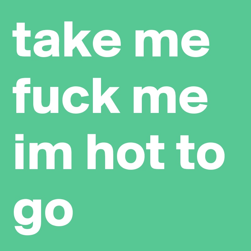 take me
fuck me im hot to go