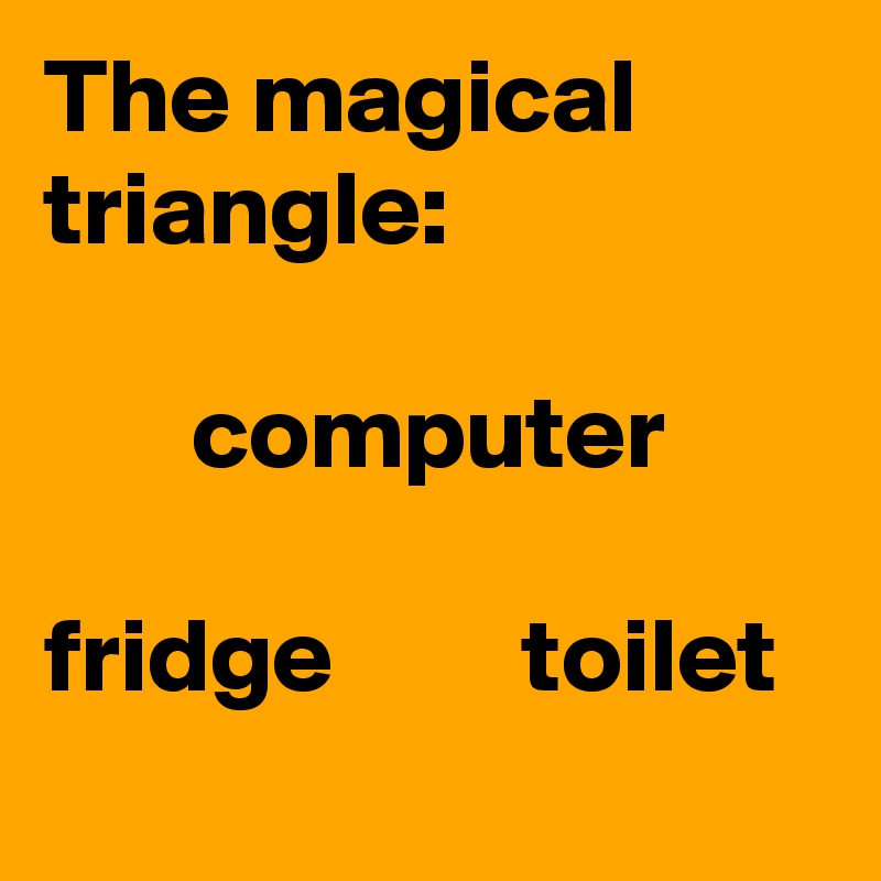 The magical triangle:

       computer

fridge         toilet
