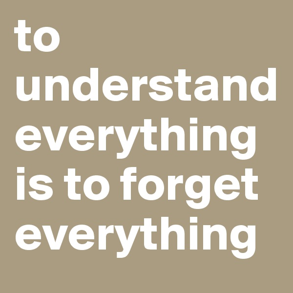 to understand everything is to forget everything