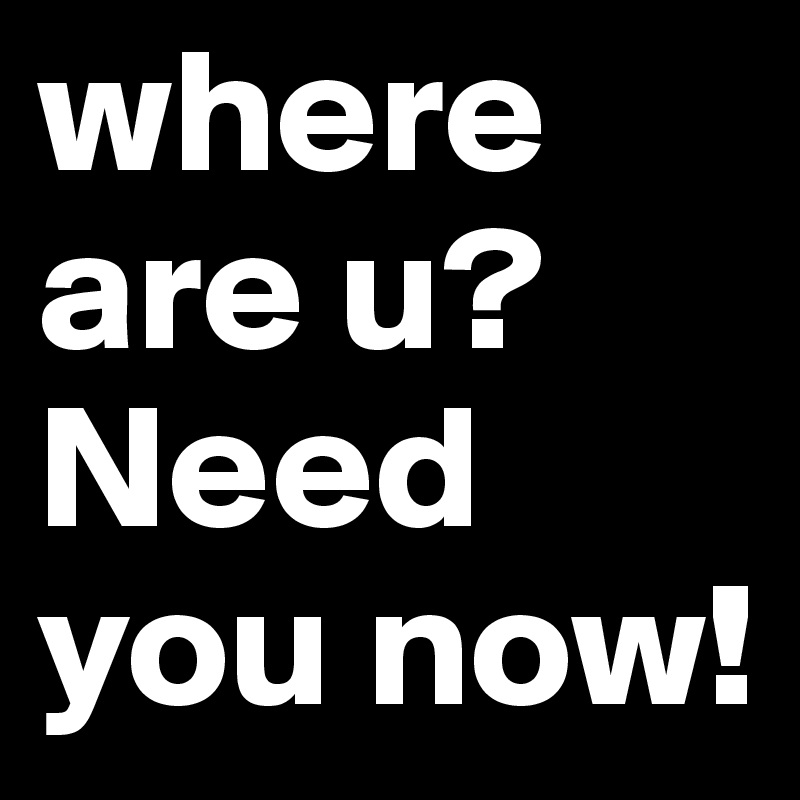 where are u?
Need you now!