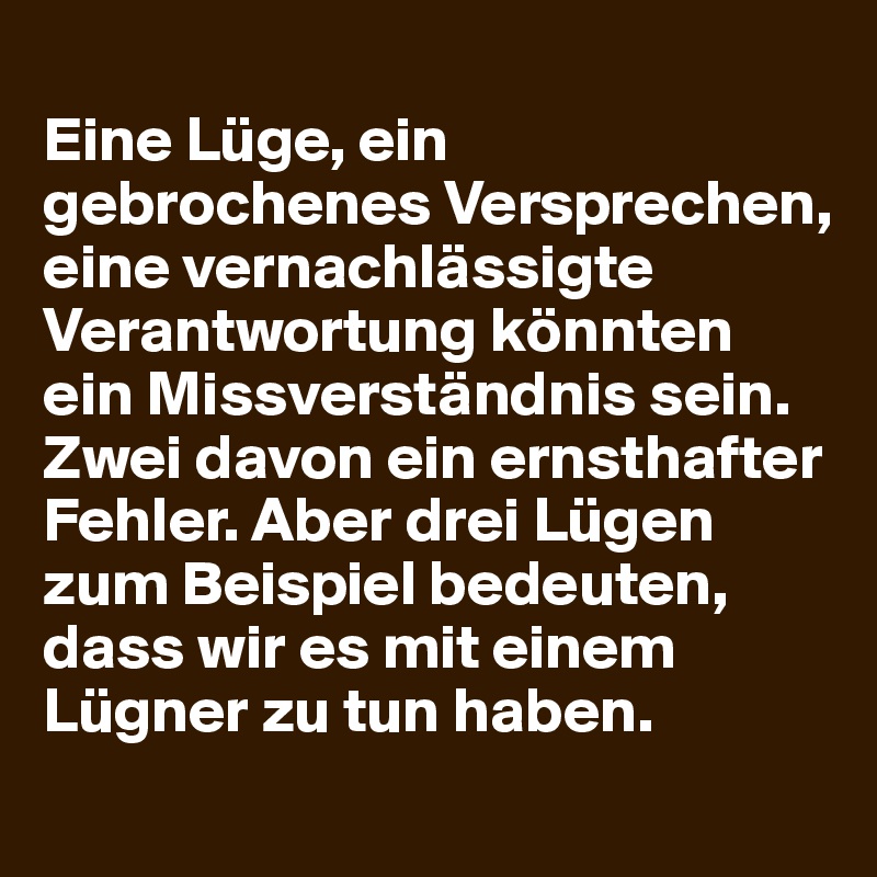 
Eine Lüge, ein gebrochenes Versprechen, eine vernachlässigte Verantwortung könnten ein Missverständnis sein. Zwei davon ein ernsthafter Fehler. Aber drei Lügen zum Beispiel bedeuten, dass wir es mit einem Lügner zu tun haben.
