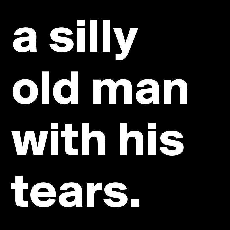 a silly old man with his tears.