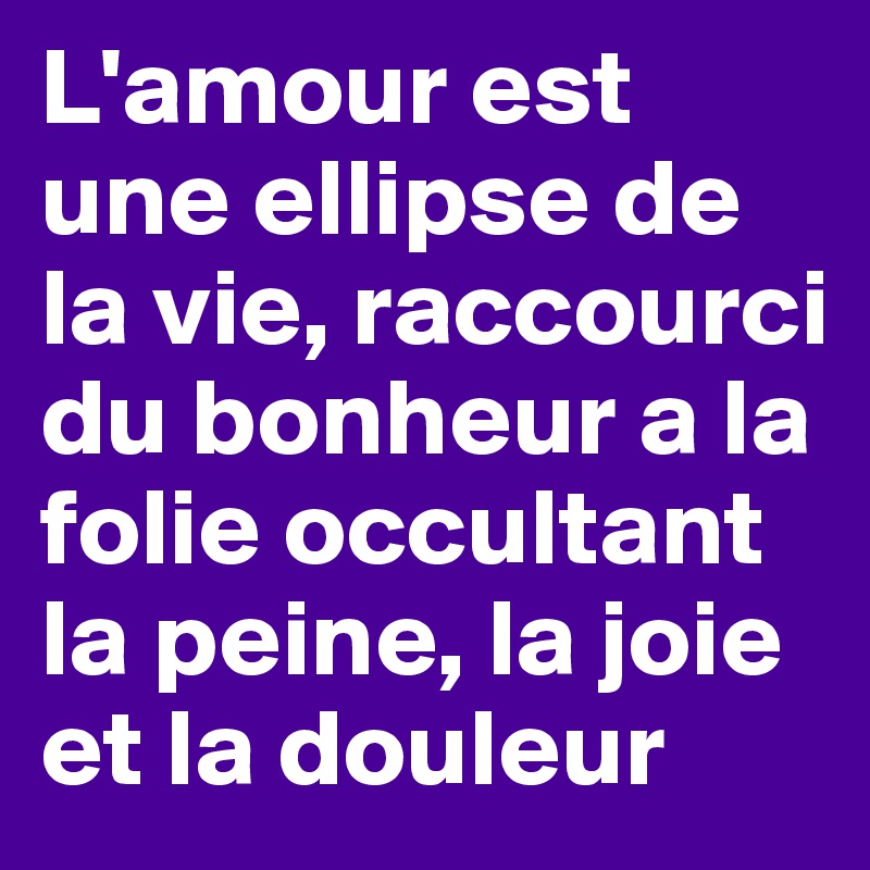 L'amour est une ellipse de la vie, raccourci du bonheur a la folie occultant la peine, la joie et la douleur
