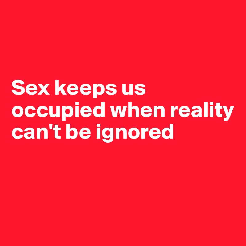 


Sex keeps us occupied when reality can't be ignored


